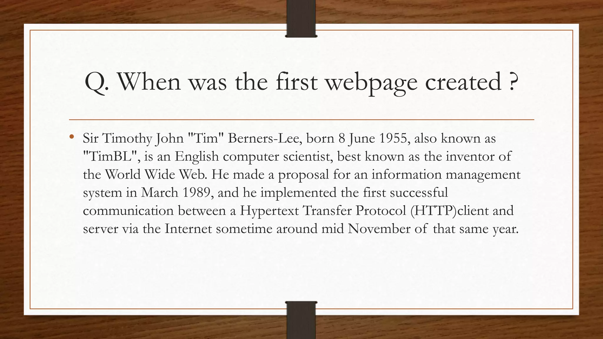 Q. When was the first webpage created ? 
• Sir Timothy John "Tim" Berners-Lee, born 8 June 1955, also known as 
"TimBL", is an English computer scientist, best known as the inventor of 
the World Wide Web. He made a proposal for an information management 
system in March 1989, and he implemented the first successful 
communication between a Hypertext Transfer Protocol (HTTP)client and 
server via the Internet sometime around mid November of that same year. 
 