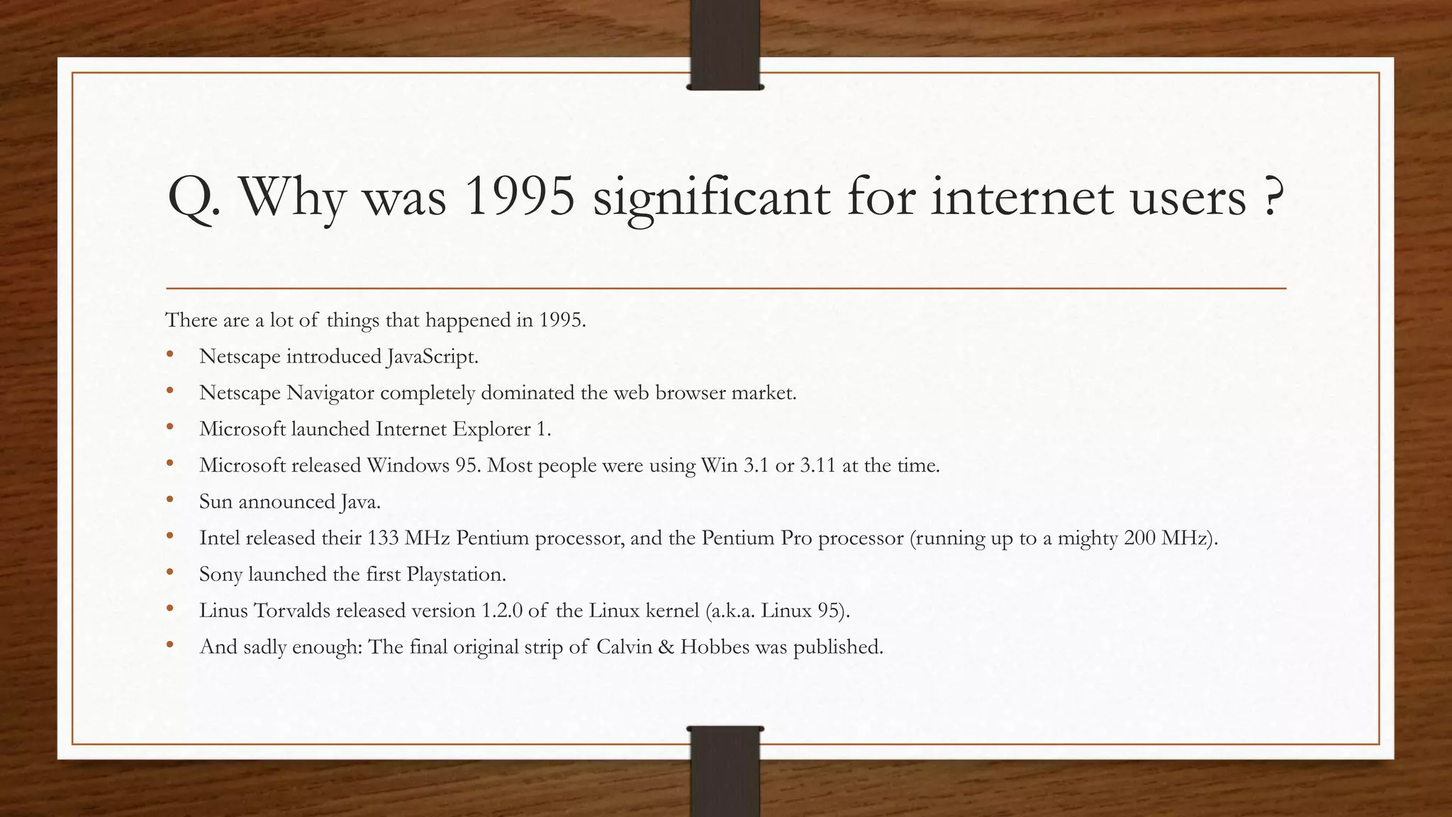 Q. Why was 1995 significant for internet users ? 
There are a lot of things that happened in 1995. 
• Netscape introduced JavaScript. 
• Netscape Navigator completely dominated the web browser market. 
• Microsoft launched Internet Explorer 1. 
• Microsoft released Windows 95. Most people were using Win 3.1 or 3.11 at the time. 
• Sun announced Java. 
• Intel released their 133 MHz Pentium processor, and the Pentium Pro processor (running up to a mighty 200 MHz). 
• Sony launched the first Playstation. 
• Linus Torvalds released version 1.2.0 of the Linux kernel (a.k.a. Linux 95). 
• And sadly enough: The final original strip of Calvin & Hobbes was published. 
 