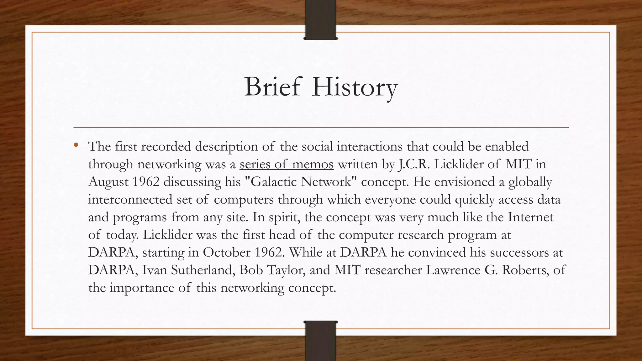 Brief History 
• The first recorded description of the social interactions that could be enabled 
through networking was a series of memos written by J.C.R. Licklider of MIT in 
August 1962 discussing his "Galactic Network" concept. He envisioned a globally 
interconnected set of computers through which everyone could quickly access data 
and programs from any site. In spirit, the concept was very much like the Internet 
of today. Licklider was the first head of the computer research program at 
DARPA, starting in October 1962. While at DARPA he convinced his successors at 
DARPA, Ivan Sutherland, Bob Taylor, and MIT researcher Lawrence G. Roberts, of 
the importance of this networking concept. 
 