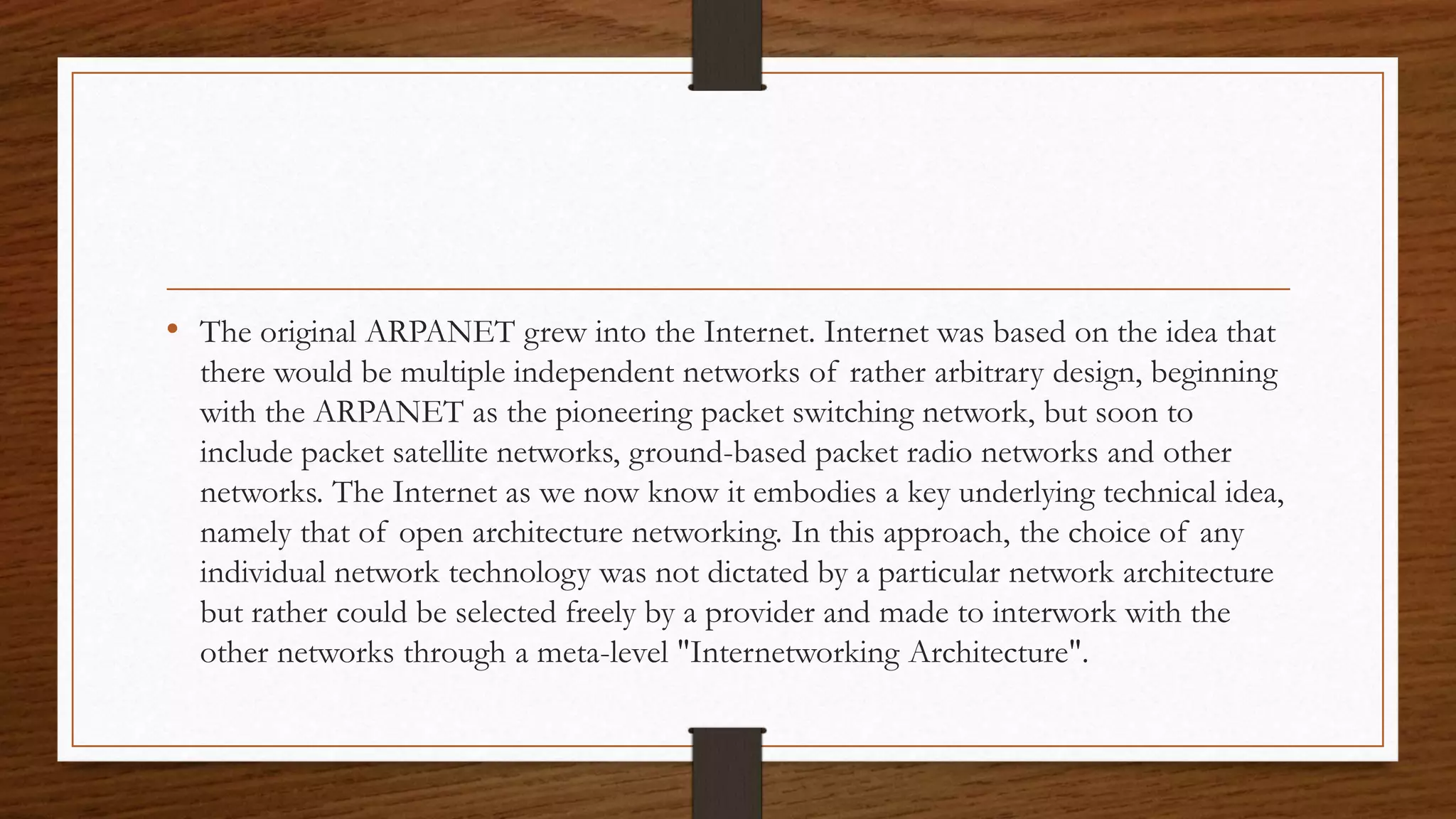 • The original ARPANET grew into the Internet. Internet was based on the idea that 
there would be multiple independent networks of rather arbitrary design, beginning 
with the ARPANET as the pioneering packet switching network, but soon to 
include packet satellite networks, ground-based packet radio networks and other 
networks. The Internet as we now know it embodies a key underlying technical idea, 
namely that of open architecture networking. In this approach, the choice of any 
individual network technology was not dictated by a particular network architecture 
but rather could be selected freely by a provider and made to interwork with the 
other networks through a meta-level "Internetworking Architecture". 
 