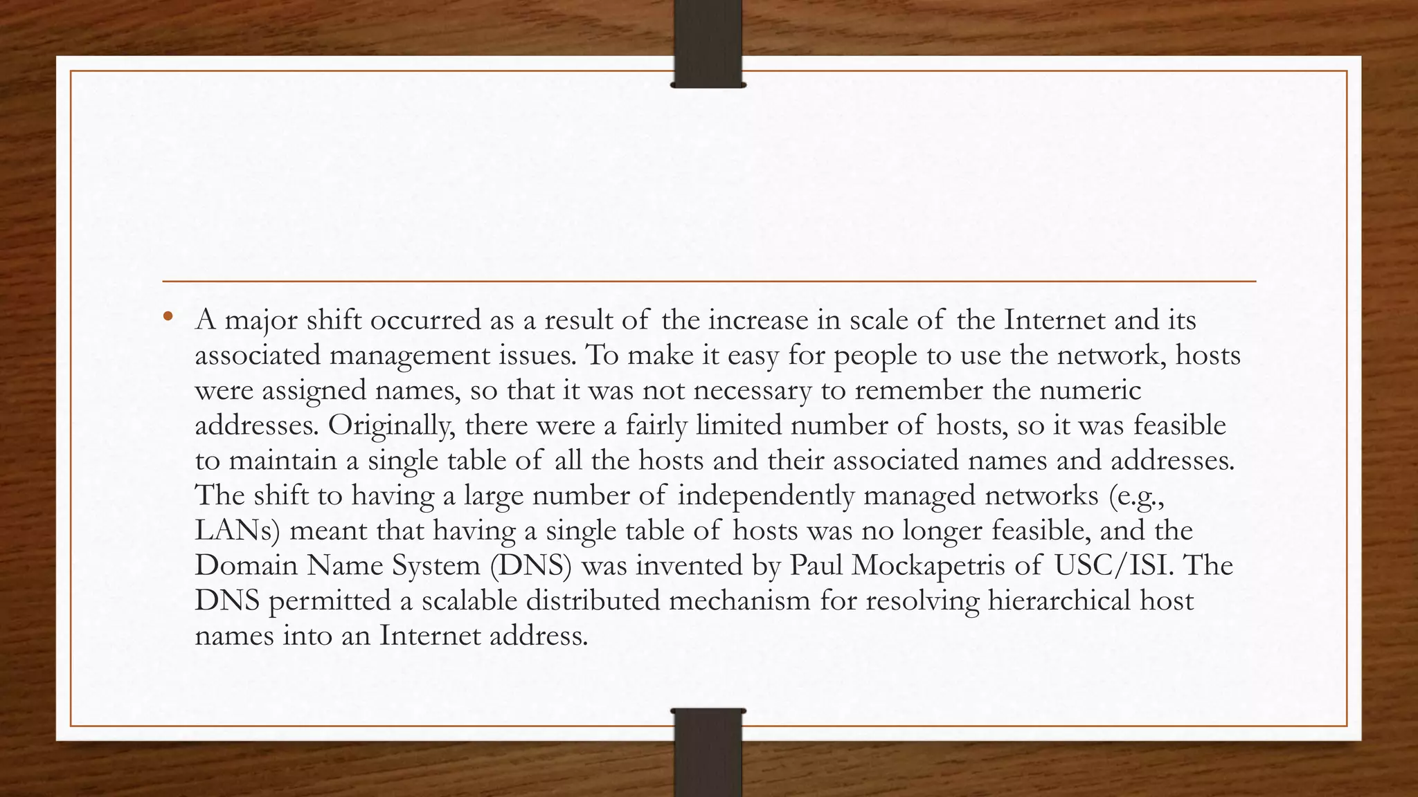 • A major shift occurred as a result of the increase in scale of the Internet and its 
associated management issues. To make it easy for people to use the network, hosts 
were assigned names, so that it was not necessary to remember the numeric 
addresses. Originally, there were a fairly limited number of hosts, so it was feasible 
to maintain a single table of all the hosts and their associated names and addresses. 
The shift to having a large number of independently managed networks (e.g., 
LANs) meant that having a single table of hosts was no longer feasible, and the 
Domain Name System (DNS) was invented by Paul Mockapetris of USC/ISI. The 
DNS permitted a scalable distributed mechanism for resolving hierarchical host 
names into an Internet address. 
 