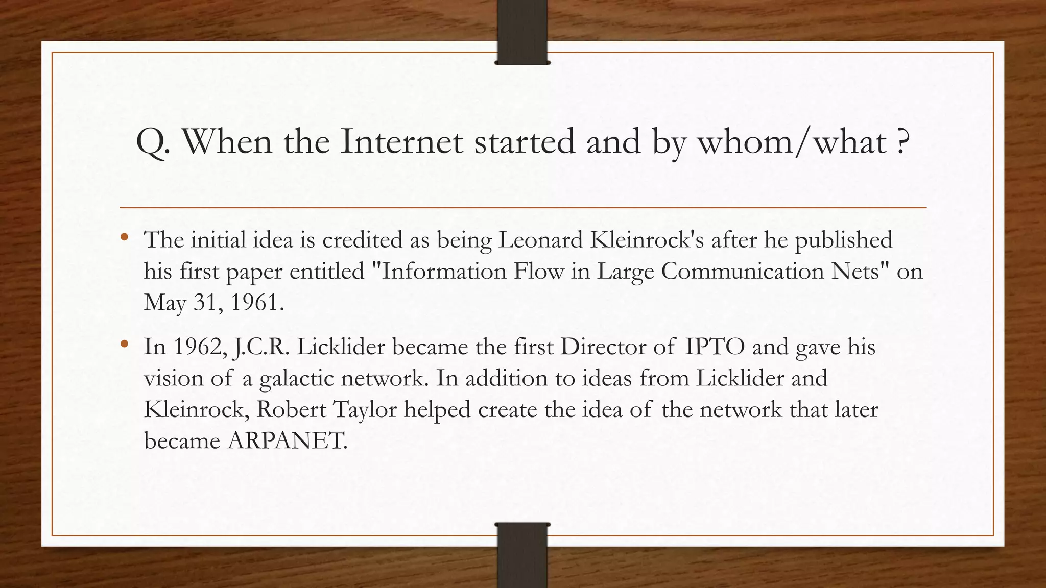 Q. When the Internet started and by whom/what ? 
• The initial idea is credited as being Leonard Kleinrock's after he published 
his first paper entitled "Information Flow in Large Communication Nets" on 
May 31, 1961. 
• In 1962, J.C.R. Licklider became the first Director of IPTO and gave his 
vision of a galactic network. In addition to ideas from Licklider and 
Kleinrock, Robert Taylor helped create the idea of the network that later 
became ARPANET. 
 