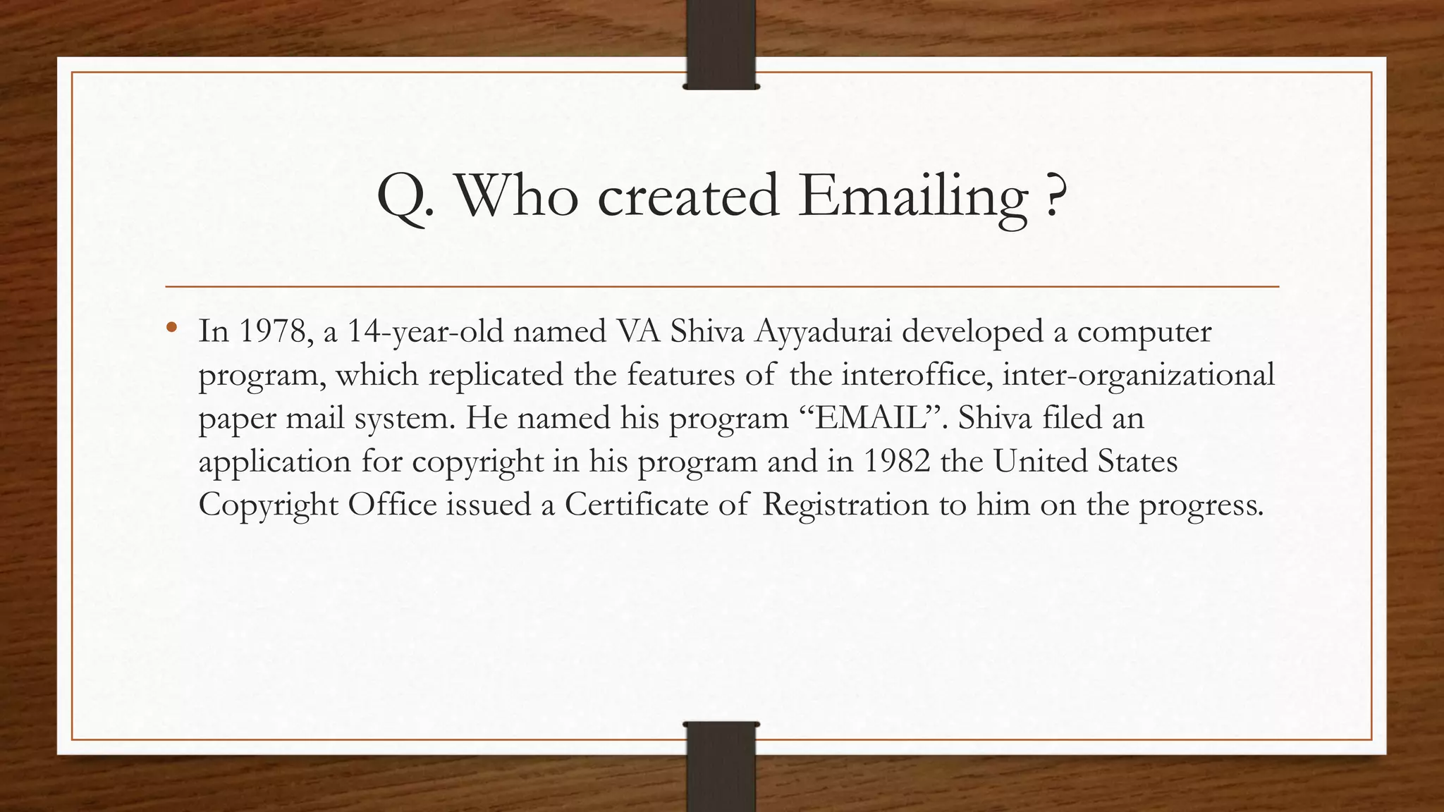 Q. Who created Emailing ? 
• In 1978, a 14-year-old named VA Shiva Ayyadurai developed a computer 
program, which replicated the features of the interoffice, inter-organizational 
paper mail system. He named his program “EMAIL”. Shiva filed an 
application for copyright in his program and in 1982 the United States 
Copyright Office issued a Certificate of Registration to him on the progress. 
 