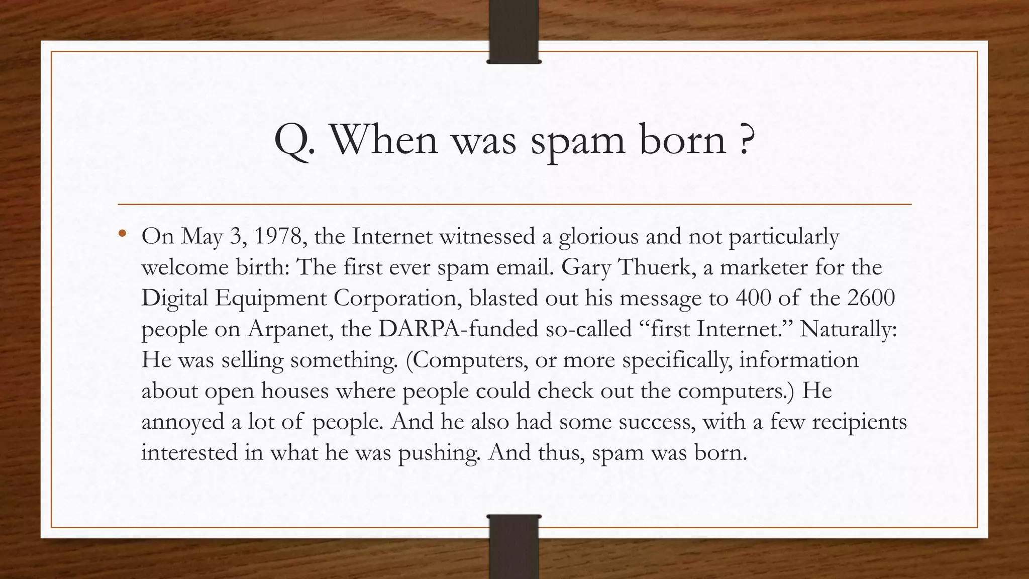 Q. When was spam born ? 
• On May 3, 1978, the Internet witnessed a glorious and not particularly 
welcome birth: The first ever spam email. Gary Thuerk, a marketer for the 
Digital Equipment Corporation, blasted out his message to 400 of the 2600 
people on Arpanet, the DARPA-funded so-called “first Internet.” Naturally: 
He was selling something. (Computers, or more specifically, information 
about open houses where people could check out the computers.) He 
annoyed a lot of people. And he also had some success, with a few recipients 
interested in what he was pushing. And thus, spam was born. 
 