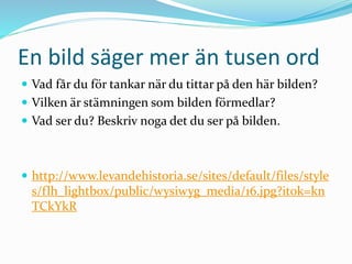 En bild säger mer än tusen ord
 Vad får du för tankar när du tittar på den här bilden?
 Vilken är stämningen som bilden förmedlar?
 Vad ser du? Beskriv noga det du ser på bilden.
 http://www.levandehistoria.se/sites/default/files/style
s/flh_lightbox/public/wysiwyg_media/16.jpg?itok=kn
TCkYkR
 