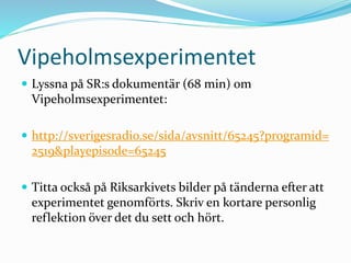 Vipeholmsexperimentet
 Lyssna på SR:s dokumentär (68 min) om
Vipeholmsexperimentet:
 http://sverigesradio.se/sida/avsnitt/65245?programid=
2519&playepisode=65245
 Titta också på Riksarkivets bilder på tänderna efter att
experimentet genomförts. Skriv en kortare personlig
reflektion över det du sett och hört.
 