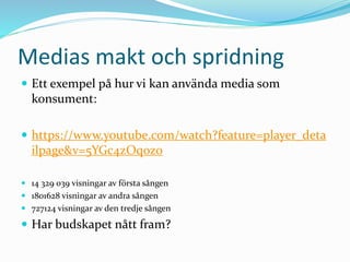 Medias makt och spridning
 Ett exempel på hur vi kan använda media som
konsument:
 https://www.youtube.com/watch?feature=player_deta
ilpage&v=5YGc4zOqozo
 14 329 039 visningar av första sången
 1801628 visningar av andra sången
 727124 visningar av den tredje sången
 Har budskapet nått fram?
 
