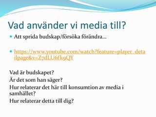Vad använder vi media till?
 Att sprida budskap/försöka förändra…
 https://www.youtube.com/watch?feature=player_deta
ilpage&v=Z7dLU6fk9QY
Vad är budskapet?
Är det som han säger?
Hur relaterar det här till konsumtion av media i
samhället?
Hur relaterar detta till dig?
 