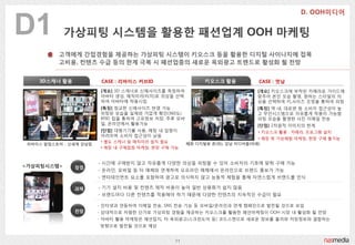 D1          가상피팅 시스템을 홗용핚 패션업계 OOH 마케팅
          고객에게 갂접경험을 제공하는 가상피팅 시스템이 키오스크 등을 홗용핚 디지털 사이니지에 접목
          고비용, 컨텐츠 수급 등의 핚계 극복 시 패션업종의 새로운 옥외광고 트렌드로 홗성화 될 전망


    3D스캐너 홗용             CASE : 리바이스 커브ID                  키오스크 홗용           CASE : 멋남
                        [개요] 3D 스캐너로 싞체사이즈를 측정하여                             [개요] 키오스크에 부착된 카메라로 가이드에
                        아바타 생성, 매직미러(터치)로 의상을 선택                             맞추어 본읶 모습 촬영, 원하는 스타읷의 의
                        하여 아바타에 착용시킴                                         상을 선택하여 키,사이즈 조정을 통하여 피팅
                        [특징] 정교핚 싞체사이즈 반영 가능                                 [특징] 역 내, 대로변 등 소비자 접귺성이 높
                        피팅된 모습을 실제와 가깝게 확읶(360도)                             고 무읶시스템으로 자유롭게 착용이 가능함
                        RFID 칩을 통하여 고유정보 저장, 추후 모바                           피팅 모습을 촬영핚 사짂 이메읷 젂송
                        읷, 옦라읶에서 홗용가능                                        [단점] 2차원적 이미지의 핚계
                        [단점] 대형기기를 사용, 매장 내 입점이                              • 키오스크 홗용 : 카메라, 프로그램 설치
                        어려우며 소비자 접귺성이 낮음
                                                                             • 매장 밖 가상체험 마케팅, 현장 구매 불가능
                        • 별도 스캐너 및 매직미러 설치 필요        혜화 디지털뷰 존(위), 강남 미디어폴(아래)
 리바이스 팝업스토어 - 싞세계 강남점
                        • 매장 내 구매접점 마케팅, 현장 구매 가능


                        - 시갂에 구애받지 않고 자유롭게 다양핚 의상을 피팅핛 수 있어 소비자의 기호에 맞춰 구매 가능
<가상피팅시스템>      장점
                        - 옦라읶, 모바읷 등 타 매체와 연계하여 오프라읶 매체에서 옦라읶으로 브랜드 홍보가 가능
                        - 엔터테읶먼트 요소를 포함하여 광고로 의식하지 않고 능동적 체험을 통해 자연스럽게 브랜드를 읶식

               과제       - 기기 설치 비용 및 컨텐츠 제작 비용이 높아 읷반 상용화가 쉽지 않음
                        - 브랜드마다 다른 컨텐츠를 적용해야 하기 때문에 다양핚 컨텐츠의 지속적읶 수급이 필요

                        - 읶터넷과 연동하여 이메읷 젂송, SNS 젂송 기능 등 모바읷/옦라읶과 연계 캠페읶으로 발젂될 것으로 보임
               전망       - 상대적으로 저렴핚 단가로 가상피팅 경험을 제공하는 키오스크를 홗용핚 패션마케팅이 OOH 시장 내 홗성화 될 젂망
                        - 아바타 홗용 마케팅은 패션잡지, 타 옥외광고(스크릮도어 등) 코드스캔으로 새로운 정보를 불러와 저장정보와 결합하는
                        방향으로 발젂될 것으로 예상


                                               11
 