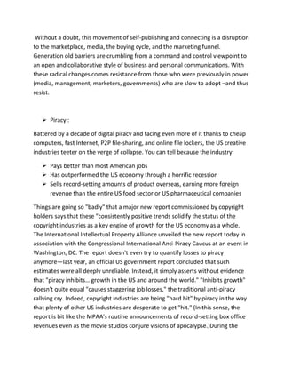 Without a doubt, this movement of self-publishing and connecting is a disruption
to the marketplace, media, the buying cycle, and the marketing funnel.
Generation old barriers are crumbling from a command and control viewpoint to
an open and collaborative style of business and personal communications. With
these radical changes comes resistance from those who were previously in power
(media, management, marketers, governments) who are slow to adopt –and thus
resist.
 Piracy :
Battered by a decade of digital piracy and facing even more of it thanks to cheap
computers, fast Internet, P2P file-sharing, and online file lockers, the US creative
industries teeter on the verge of collapse. You can tell because the industry:
 Pays better than most American jobs
 Has outperformed the US economy through a horrific recession
 Sells record-setting amounts of product overseas, earning more foreign
revenue than the entire US food sector or US pharmaceutical companies
Things are going so "badly" that a major new report commissioned by copyright
holders says that these "consistently positive trends solidify the status of the
copyright industries as a key engine of growth for the US economy as a whole.
The International Intellectual Property Alliance unveiled the new report today in
association with the Congressional International Anti-Piracy Caucus at an event in
Washington, DC. The report doesn't even try to quantify losses to piracy
anymore—last year, an official US government report concluded that such
estimates were all deeply unreliable. Instead, it simply asserts without evidence
that "piracy inhibits… growth in the US and around the world." "Inhibits growth"
doesn't quite equal "causes staggering job losses," the traditional anti-piracy
rallying cry. Indeed, copyright industries are being "hard hit" by piracy in the way
that plenty of other US industries are desperate to get "hit." (In this sense, the
report is bit like the MPAA's routine announcements of record-setting box office
revenues even as the movie studios conjure visions of apocalypse.)During the
 