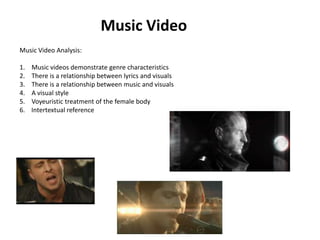 Music Video Music Video Analysis: Music videos demonstrate genre characteristics There is a relationship between lyrics and visuals There is a relationship between music and visuals A visual style Voyeuristic treatment of the female body 6.    Intertextual reference 