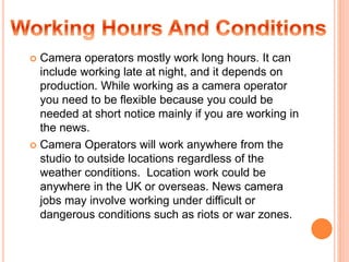  Camera operators mostly work long hours. It can
include working late at night, and it depends on
production. While working as a camera operator
you need to be flexible because you could be
needed at short notice mainly if you are working in
the news.
 Camera Operators will work anywhere from the
studio to outside locations regardless of the
weather conditions. Location work could be
anywhere in the UK or overseas. News camera
jobs may involve working under difficult or
dangerous conditions such as riots or war zones.
 