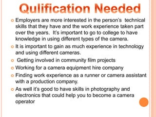  Employers are more interested in the person’s technical
skills that they have and the work experience taken part
over the years. It’s important to go to college to have
knowledge in using different types of the camera.
 It is important to gain as much experience in technology
and using different cameras.
 Getting involved in community film projects
 Working for a camera equipment hire company
 Finding work experience as a runner or camera assistant
with a production company.
 As well it’s good to have skills in photography and
electronics that could help you to become a camera
operator
 