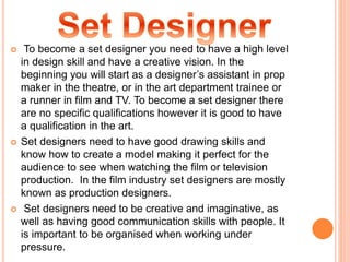 To become a set designer you need to have a high level
in design skill and have a creative vision. In the
beginning you will start as a designer’s assistant in prop
maker in the theatre, or in the art department trainee or
a runner in film and TV. To become a set designer there
are no specific qualifications however it is good to have
a qualification in the art.
 Set designers need to have good drawing skills and
know how to create a model making it perfect for the
audience to see when watching the film or television
production. In the film industry set designers are mostly
known as production designers.
 Set designers need to be creative and imaginative, as
well as having good communication skills with people. It
is important to be organised when working under
pressure.
 
