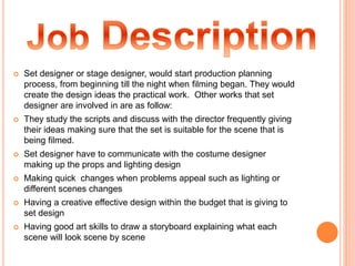  Set designer or stage designer, would start production planning
process, from beginning till the night when filming began. They would
create the design ideas the practical work. Other works that set
designer are involved in are as follow:
 They study the scripts and discuss with the director frequently giving
their ideas making sure that the set is suitable for the scene that is
being filmed.
 Set designer have to communicate with the costume designer
making up the props and lighting design
 Making quick changes when problems appeal such as lighting or
different scenes changes
 Having a creative effective design within the budget that is giving to
set design
 Having good art skills to draw a storyboard explaining what each
scene will look scene by scene
 