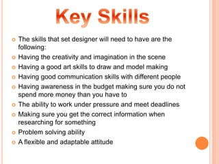  The skills that set designer will need to have are the
following:
 Having the creativity and imagination in the scene
 Having a good art skills to draw and model making
 Having good communication skills with different people
 Having awareness in the budget making sure you do not
spend more money than you have to
 The ability to work under pressure and meet deadlines
 Making sure you get the correct information when
researching for something
 Problem solving ability
 A flexible and adaptable attitude
 
