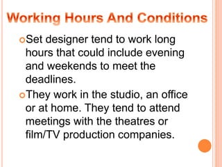 Set designer tend to work long
hours that could include evening
and weekends to meet the
deadlines.
They work in the studio, an office
or at home. They tend to attend
meetings with the theatres or
film/TV production companies.
 