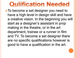 To become a set designer you need to
have a high level in design skill and have
a creative vision. In the beginning you will
start as a designer’s assistant in prop
making in the theatre, or in the art
department, trainee or a runner in film
and TV. To become a set designer there
are no specific qualifications however is
good to have a qualification in the art.
 