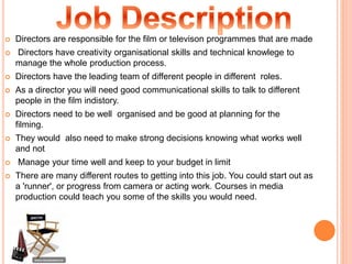  Directors are responsible for the film or televison programmes that are made
 Directors have creativity organisational skills and technical knowlege to
manage the whole production process.
 Directors have the leading team of different people in different roles.
 As a director you will need good communicational skills to talk to different
people in the film indistory.
 Directors need to be well organised and be good at planning for the
filming.
 They would also need to make strong decisions knowing what works well
and not
 Manage your time well and keep to your budget in limit
 There are many different routes to getting into this job. You could start out as
a 'runner', or progress from camera or acting work. Courses in media
production could teach you some of the skills you would need.
 