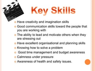  Have creativity and imagination skills
 Good communication skills toward the people that
you are working with
 The ability to lead and motivate others when they
are stressing out
 Have excellent organisational and planning skills
 Knowing how to solve a problem
 Good time management and budget awareness
 Calmness under pressure
 Awareness of health and safety issues.
 
