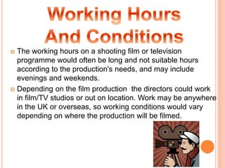  The working hours on a shooting film or television
programme would often be long and not suitable hours
according to the production's needs, and may include
evenings and weekends.
 Depending on the film production the directors could work
in film/TV studios or out on location. Work may be anywhere
in the UK or overseas, so working conditions would vary
depending on where the production will be filmed.
 