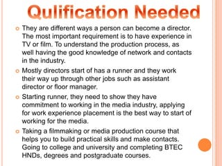  They are different ways a person can become a director.
The most important requirement is to have experience in
TV or film. To understand the production process, as
well having the good knowledge of network and contacts
in the industry.
 Mostly directors start of has a runner and they work
their way up through other jobs such as assistant
director or floor manager.
 Starting runner, they need to show they have
commitment to working in the media industry, applying
for work experience placement is the best way to start of
working for the media.
 Taking a filmmaking or media production course that
helps you to build practical skills and make contacts.
Going to college and university and completing BTEC
HNDs, degrees and postgraduate courses.
 