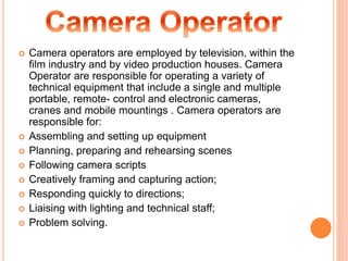  Camera operators are employed by television, within the
film industry and by video production houses. Camera
Operator are responsible for operating a variety of
technical equipment that include a single and multiple
portable, remote- control and electronic cameras,
cranes and mobile mountings . Camera operators are
responsible for:
 Assembling and setting up equipment
 Planning, preparing and rehearsing scenes
 Following camera scripts
 Creatively framing and capturing action;
 Responding quickly to directions;
 Liaising with lighting and technical staff;
 Problem solving.
 