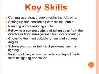  Camera operators are involved in the following:
 Setting up and positioning camera equipment
 Planning and rehearsing shots
 Following a camera script and taking cues from the
director or floor manager (in TV studio recording)
 Choosing the most suitable lenses and camera
angles
 Solving practical or technical problems such as
lighting
 Working closely with other technical departments
such as lighting and sound
 