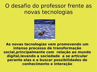 O desafio do professor frente as novas tecnologias As novas tecnologias vem promovendo um intenso processo de transformação social,principalmente com  relação ao mundo digital,levando a sociedade  a se articular perante elas e a buscar possibilidades de conhecimento e interação 