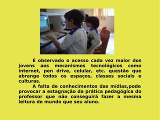 É observado o acesso cada vez maior dos jovens aos mecanismos tecnológicos como internet, pen drive, celular, etc. questão que abrange todos os espaços, classes sociais e culturas.  A falta de conhecimentos das mídias,pode provocar a estagnação da prática pedagógica do professor que não conseguirá fazer a mesma leitura de mundo que seu aluno. 