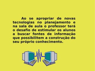 Ao se apropriar de novas tecnologias no planejamento e na sala de aula o professor terá o desafio de estimular os alunos a buscar fontes de informação que possibilitem a construção do seu próprio conhecimento. 