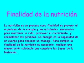 Finalidad de la nutrición La nutrición es un proceso cuya finalidad es proveer al organismo de la energía y los nutrientes  necesarios para mantener la vida, promover el crecimiento, y reemplazar las pérdidas. La energía es la capacidad de un cuerpo para realizar un trabajo. Para cumplir la finalidad de la nutrición es necesario  realizar una alimentación saludable que complete las Leyes de la Nutrición. 