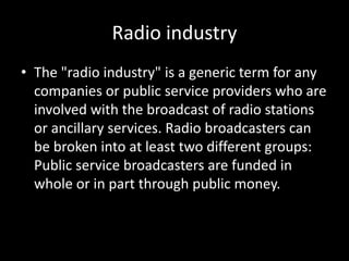 Radio industry
• The "radio industry" is a generic term for any
companies or public service providers who are
involved with the broadcast of radio stations
or ancillary services. Radio broadcasters can
be broken into at least two different groups:
Public service broadcasters are funded in
whole or in part through public money.
 