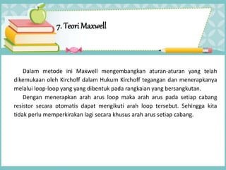 7. Teori Maxwell
Dalam metode ini Maxwell mengembangkan aturan-aturan yang telah
dikemukaan oleh Kirchoff dalam Hukum Kirchoff tegangan dan menerapkanya
melalui loop-loop yang yang dibentuk pada rangkaian yang bersangkutan.
Dengan menerapkan arah arus loop maka arah arus pada setiap cabang
resistor secara otomatis dapat mengikuti arah loop tersebut. Sehingga kita
tidak perlu memperkirakan lagi secara khusus arah arus setiap cabang.
 