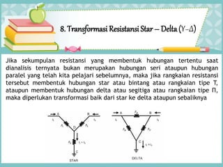 8. Transformasi Resistansi Star – Delta(Υ−Δ)
Jika sekumpulan resistansi yang membentuk hubungan tertentu saat
dianalisis ternyata bukan merupakan hubungan seri ataupun hubungan
paralel yang telah kita pelajari sebelumnya, maka jika rangkaian resistansi
tersebut membentuk hubungan star atau bintang atau rangkaian tipe T,
ataupun membentuk hubungan delta atau segitiga atau rangkaian tipe Π,
maka diperlukan transformasi baik dari star ke delta ataupun sebaliknya
 