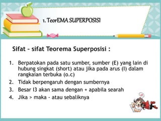 1. TeorEMA SUPERPOSISI
1. Berpatokan pada satu sumber, sumber (E) yang lain di
hubung singkat (short) atau jika pada arus (I) dalam
rangkaian terbuka (o.c)
2. Tidak berpengaruh dengan sumbernya
3. Besar I3 akan sama dengan + apabila searah
4. Jika > maka - atau sebaliknya
Sifat – sifat Teorema Superposisi :
 