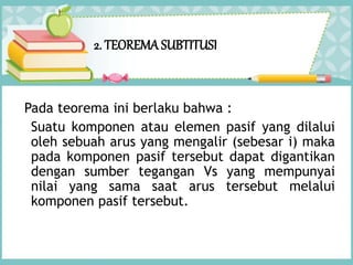 2. TEOREMA SUBTITUSI
Pada teorema ini berlaku bahwa :
Suatu komponen atau elemen pasif yang dilalui
oleh sebuah arus yang mengalir (sebesar i) maka
pada komponen pasif tersebut dapat digantikan
dengan sumber tegangan Vs yang mempunyai
nilai yang sama saat arus tersebut melalui
komponen pasif tersebut.
 
