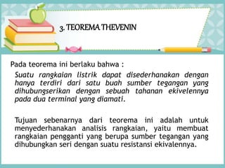 3. TEOREMATHEVENIN
Pada teorema ini berlaku bahwa :
Suatu rangkaian listrik dapat disederhanakan dengan
hanya terdiri dari satu buah sumber tegangan yang
dihubungserikan dengan sebuah tahanan ekivelennya
pada dua terminal yang diamati.
Tujuan sebenarnya dari teorema ini adalah untuk
menyederhanakan analisis rangkaian, yaitu membuat
rangkaian pengganti yang berupa sumber tegangan yang
dihubungkan seri dengan suatu resistansi ekivalennya.
 