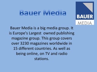 Bauer Media Bauer Media is a big media group. It is Europe's Largest  owned publishing magazine group. This group covers over 3230 magazines worldwide in 15 different countries. As well as being online, on TV and radio stations.  