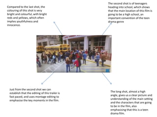 The second shot is of teenagers
heading into school, which shows
that the main location of this film is
going to be a high school, an
important convention of the teen
drama genre
The long shot, almost a high
angle, gives us a clear picture and
understanding of the main setting
and the characters that are going
to be in the film, also
emphasising that this is a teen
drama film.
Just from the second shot we can
establish that the editing of this trailer is
fast paced, and uses montage editing to
emphasise the key moments in the film.
Compared to the last shot, the
colouring of this shot is very
bright and colourful, with bright
reds and yellows, which often
implies youthfulness and
innocence.
 