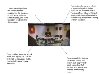 This medium long shot is effective
in representing what kind of
character this main character is.
The shot of him sitting by himself
on an empty table adheres to the
convention of a teen drama having
a ‘loner’ character.
The young boy is reading a book
alone, which going back to the
first shot, could suggest that he
enjoys studying and is very
intellectual.
This shot would position
the audience to feel
empathy for the character
as he is alone eating his
lunch at school, and some
teenagers could relate to
this situation.
The colours of this shot are
fairly basic, mainly dull
colours such as grey and
black, suggesting that
perhaps he is feeling blue
and sad, and not very
happy.
 