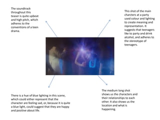 This shot of the main
charcters at a party
used colour and lighting
to create meaning and
representation. It
suggests that teenagers
like to party and drink
alcohol, and adheres to
the stereotype of
teenagers.
There is a hue of blue lighting in this scene,
which could either represent that the
character are feeling sad, or, because it is quite
a blue light, could suggest that they are happy
and positive about life.
The soundtrack
throughout this
teaser is quite upbeat
and high pitch, which
adheres to the
conventions of a teen
drama.
The medium long shot
shows us the characters and
their relationships to each
other. It also shows us the
location and what is
happening.
 