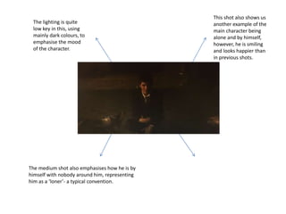 This shot also shows us
another example of the
main character being
alone and by himself,
however, he is smiling
and looks happier than
in previous shots.
The medium shot also emphasises how he is by
himself with nobody around him, representing
him as a ‘loner’- a typical convention.
The lighting is quite
low key in this, using
mainly dark colours, to
emphasise the mood
of the character.
 