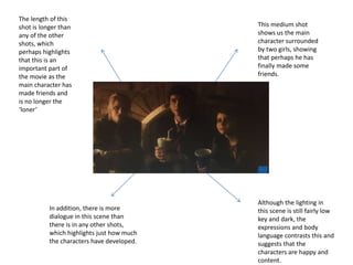 This medium shot
shows us the main
character surrounded
by two girls, showing
that perhaps he has
finally made some
friends.
Although the lighting in
this scene is still fairly low
key and dark, the
expressions and body
language contrasts this and
suggests that the
characters are happy and
content.
The length of this
shot is longer than
any of the other
shots, which
perhaps highlights
that this is an
important part of
the movie as the
main character has
made friends and
is no longer the
‘loner’
In addition, there is more
dialogue in this scene than
there is in any other shots,
which highlights just how much
the characters have developed.
 