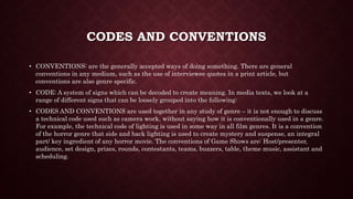CODES AND CONVENTIONS
• CONVENTIONS: are the generally accepted ways of doing something. There are general
conventions in any medium, such as the use of interviewee quotes in a print article, but
conventions are also genre specific.
• CODE: A system of signs which can be decoded to create meaning. In media texts, we look at a
range of different signs that can be loosely grouped into the following:
• CODES AND CONVENTIONS are used together in any study of genre – it is not enough to discuss
a technical code used such as camera work, without saying how it is conventionally used in a genre.
For example, the technical code of lighting is used in some way in all film genres. It is a convention
of the horror genre that side and back lighting is used to create mystery and suspense, an integral
part/ key ingredient of any horror movie. The conventions of Game Shows are: Host/presenter,
audience, set design, prizes, rounds, contestants, teams, buzzers, table, theme music, assistant and
scheduling.
 