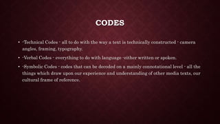 CODES
• -Technical Codes - all to do with the way a text is technically constructed - camera
angles, framing, typography.
• -Verbal Codes - everything to do with language -either written or spoken.
• -Symbolic Codes - codes that can be decoded on a mainly connotational level - all the
things which draw upon our experience and understanding of other media texts, our
cultural frame of reference.
 