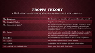 PROPPS THEORY
• The Russian theorist came up with a theory concerning 8 main characters.
The dispatcher The Character who makes the lack known and sends the hero off.
The (Magical) helper Helps the hero in the quest.
The Princess or “prize” The hero deserves her throughout the story but is unable to marry
her because of an unfair evil, usually because of the villain. The
hero’s journey is often ended when he marries the princess, thereby
beating the villain.
Her Father Gives the task to the hero, identifies the false hero, often sought for
during the narrative. Propp noted that functionally, the princess
and the father cannot be clearly distinguished.
False Hero Takes credit for the hero’s actions or tries to marry the princess
The Villain The unfair evil, who struggles against the hero.
The Donor Prepares the hero or gives the hero some magical object.
The Hero/or victi/seeker hero Reacts to the donor, weds the princess
 