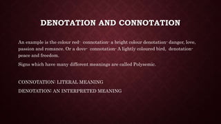 DENOTATION AND CONNOTATION
An example is the colour red- connotation- a bright colour denotation- danger, love,
passion and romance. Or a dove- connotation- A lightly coloured bird, denotation-
peace and freedom.
Signs which have many different meanings are called Polysemic.
CONNOTATION: LITERAL MEANING
DENOTATION: AN INTERPRETED MEANING
 