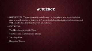 AUDIENCE
• DEFINITION: The recipients of a media text, or the people who are intended to
read or watch or play or listen to it. A great deal of media studies work is concerned
with the effects a text may have on an audience.
• KEY IDEAS:
• The Hypodermic Needle Theory
• The Uses and Gratifications Theory
• Two Step Flow
• Reception Theory
 