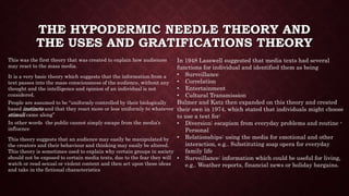 THE HYPODERMIC NEEDLE THEORY AND
THE USES AND GRATIFICATIONS THEORY
This was the first theory that was created to explain how audiences
may react to the mass media.
It is a very basic theory which suggests that the information from a
text passes into the mass consciousness of the audience, without any
thought and the intelligence and opinion of an individual is not
considered.
People are assumed to be “uniformly controlled by their biologically
based instincts and that they react more or less uniformly to whatever
stimuli came along”
In other words the public cannot simply escape from the media’s
influence
This theory suggests that an audience may easily be manipulated by
the creators and their behaviour and thinking may easily be altered.
This theory is sometimes used to explain why certain groups in society
should not be exposed to certain media texts, due to the fear they will
watch or read sexual or violent content and then act upon those ideas
and take in the fictional characteristics
In 1948 Lasswell suggested that media texts had several
functions for individual and identified them as being
• Surveillance
• Correlation
• Entertainment
• Cultural Transmission
Bulmer and Katz then expanded on this theory and created
their own in 1974, which stated that individuals might choose
to use a text for:
• Diversion: escapism from everyday problems and routine -
Personal
• Relationships: using the media for emotional and other
interaction, e.g.. Substituting soap opera for everyday
family life
• Surveillance: information which could be useful for living,
e.g.. Weather reports, financial news or holiday bargains.
 